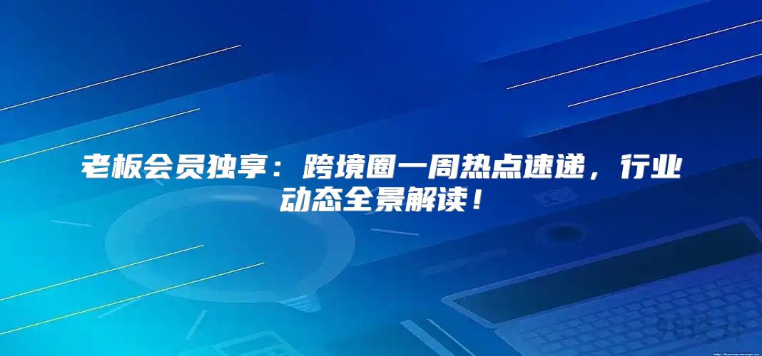 老板会员独享：跨境圈一周热点速递，行业动态全景解读！