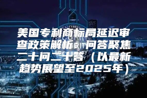 美国专利商标局延迟审查政策解析：问答聚焦二十问二十答以最新趋势展望至2025年