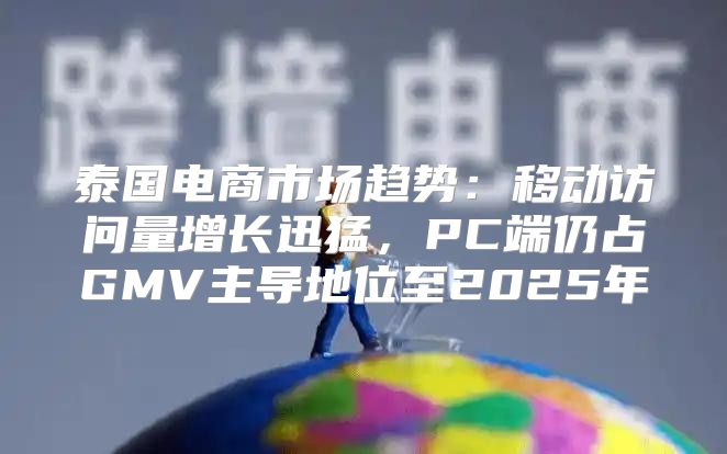 泰国电商市场趋势：移动访问量增长迅猛，PC端仍占GMV主导地位至2025年