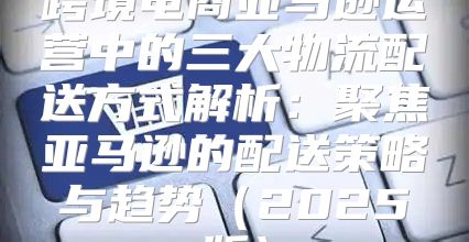 跨境电商亚马逊运营中的三大物流配送方式解析：聚焦亚马逊的配送策略与趋势2025版