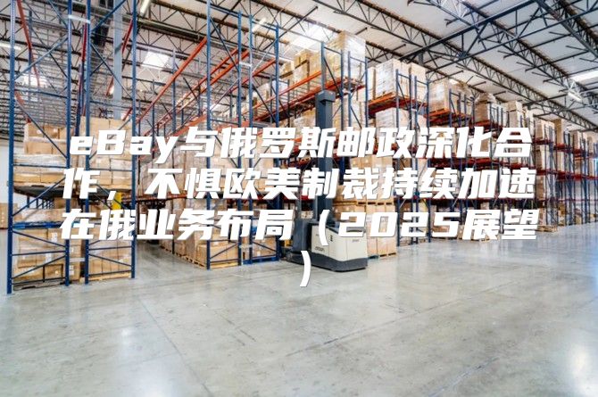 eBay与俄罗斯邮政深化合作，不惧欧美制裁持续加速在俄业务布局2025展望