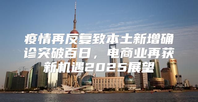 疫情再反复致本土新增确诊突破百日，电商业再获新机遇2025展望