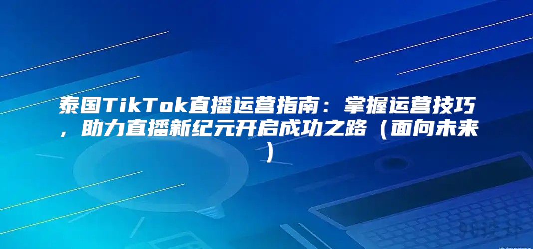 泰国TikTok直播运营指南：掌握运营技巧，助力直播新纪元开启成功之路面向未来