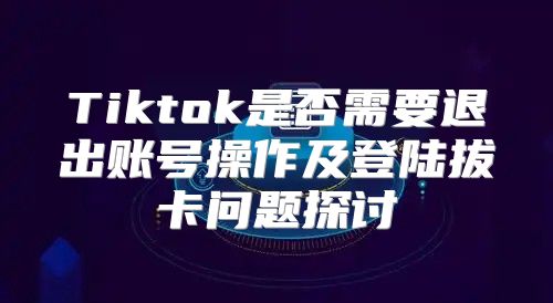 Tiktok是否需要退出账号操作及登陆拔卡问题探讨