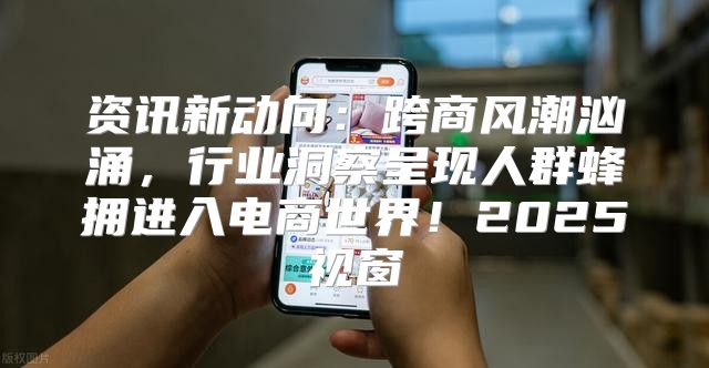 资讯新动向：跨商风潮汹涌，行业洞察呈现人群蜂拥进入电商世界！2025视窗