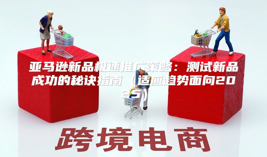 亚马逊新品极速推广策略：测试新品成功的秘诀指南适应趋势面向2025