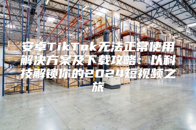安卓TikTok无法正常使用解决方案及下载攻略：以科技解锁你的2025短视频之旅