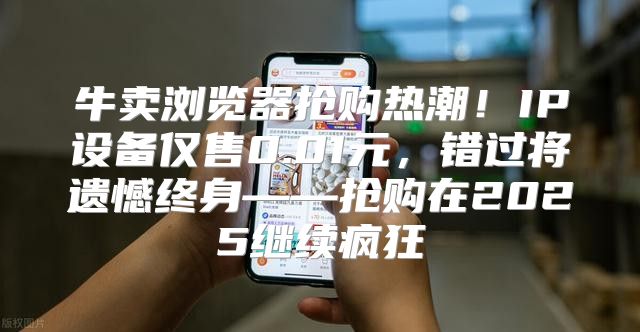 牛卖浏览器抢购热潮！IP设备仅售0.01元，错过将遗憾终身——抢购在2025继续疯狂