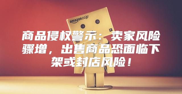 商品侵权警示：卖家风险骤增，出售商品恐面临下架或封店风险！