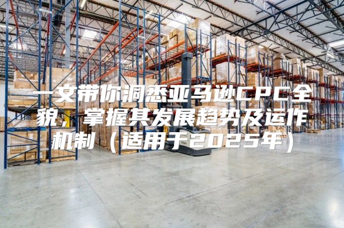 一文带你洞悉亚马逊CPC全貌，掌握其发展趋势及运作机制适用于2025年