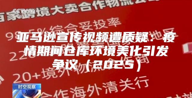 亚马逊宣传视频遭质疑：疫情期间仓库环境美化引发争议2025