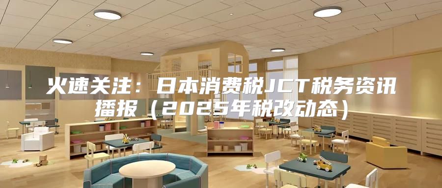 火速关注：日本消费税JCT税务资讯播报2025年税改动态