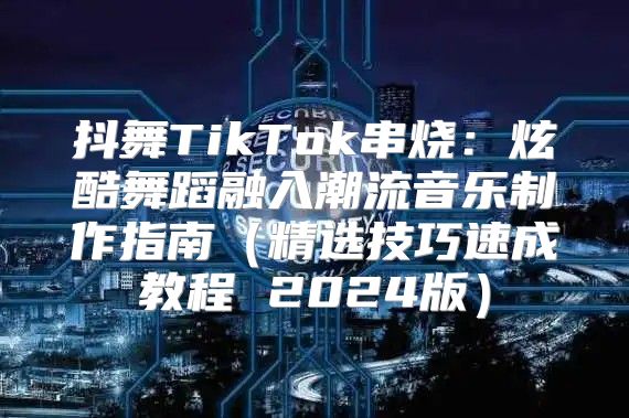 抖舞TikTok串烧：炫酷舞蹈融入潮流音乐制作指南精选技巧速成教程 2025版