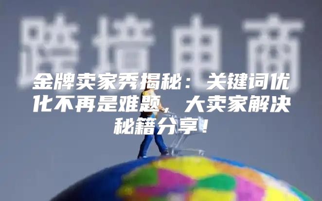 金牌卖家秀揭秘：关键词优化不再是难题，大卖家解决秘籍分享！