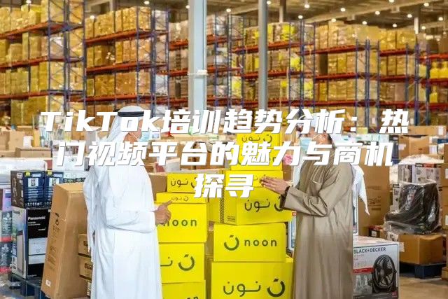 TikTok培训趋势分析：热门视频平台的魅力与商机探寻