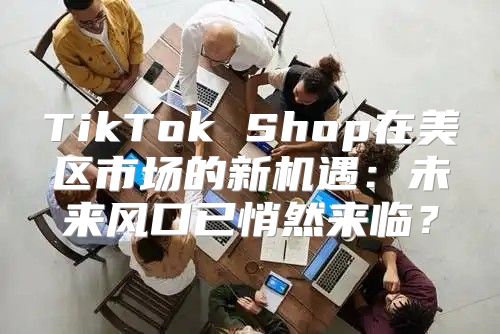 TikTok Shop在美区市场的新机遇：未来风口已悄然来临？