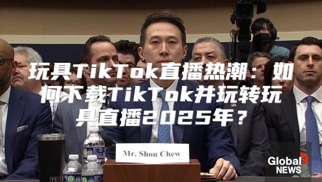 玩具TikTok直播热潮：如何下载TikTok并玩转玩具直播2025年？