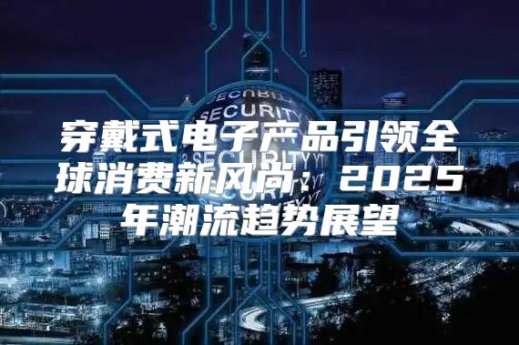 穿戴式电子产品引领全球消费新风尚：2025年潮流趋势展望