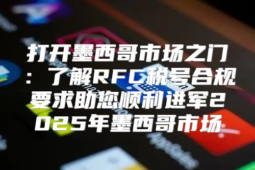 打开墨西哥市场之门：了解RFC税号合规要求助您顺利进军2025年墨西哥市场