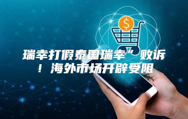 瑞幸打假泰国瑞幸”败诉！海外市场开辟受阻