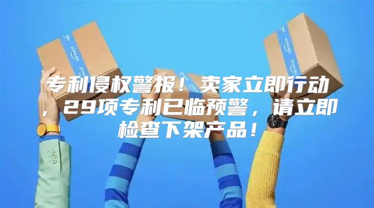 专利侵权警报！卖家立即行动，29项专利已临预警，请立即检查下架产品！