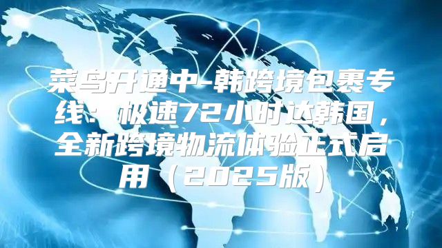 菜鸟开通中-韩跨境包裹专线：极速72小时达韩国，全新跨境物流体验正式启用2025版