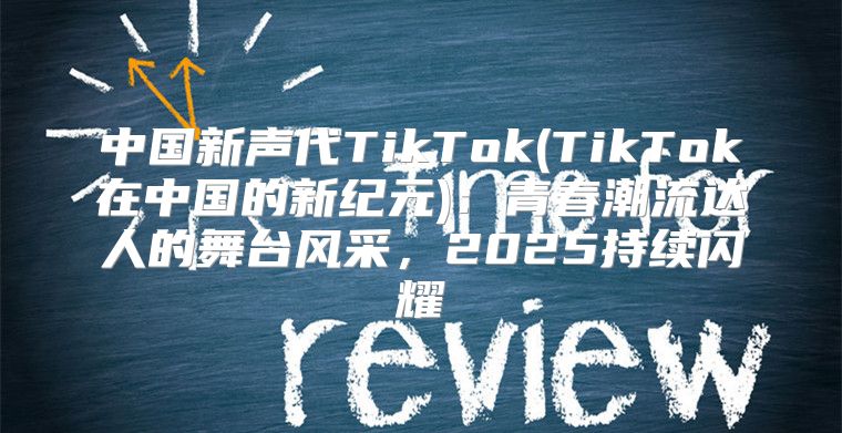 中国新声代TikTok(TikTok在中国的新纪元)：青春潮流达人的舞台风采，2025持续闪耀