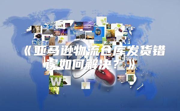 亚马逊物流仓库发货错误如何解决？