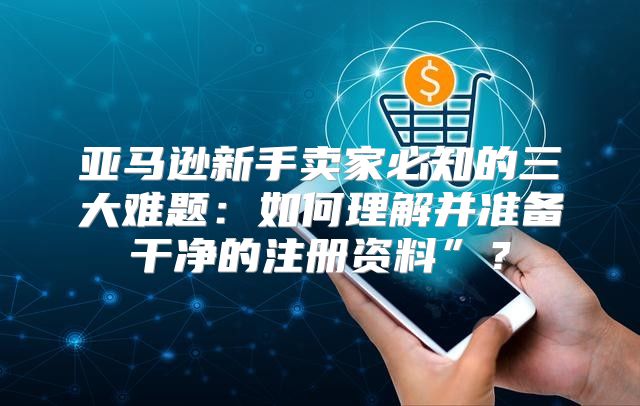 亚马逊新手卖家必知的三大难题：如何理解并准备干净的注册资料”？