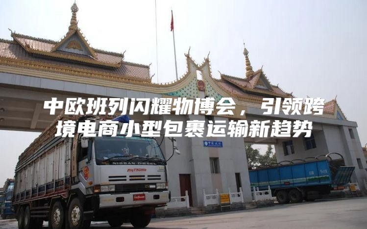 中欧班列闪耀物博会，引领跨境电商小型包裹运输新趋势