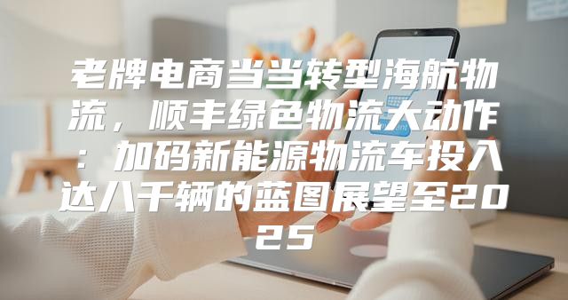 老牌电商当当转型海航物流，顺丰绿色物流大动作：加码新能源物流车投入达八千辆的蓝图展望至2025