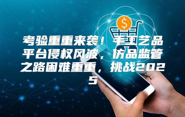 考验重重来袭！手工艺品平台侵权风波，仿品监管之路困难重重，挑战2025
