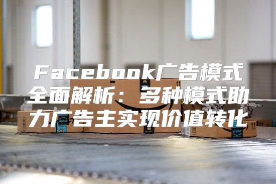 Facebook广告模式全面解析：多种模式助力广告主实现价值转化