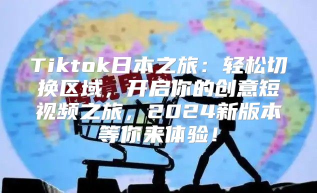 Tiktok日本之旅：轻松切换区域，开启你的创意短视频之旅，2025新版本等你来体验！