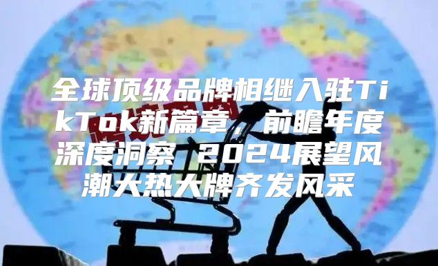 全球顶级品牌相继入驻TikTok新篇章，前瞻年度深度洞察 2025展望风潮大热大牌齐发风采