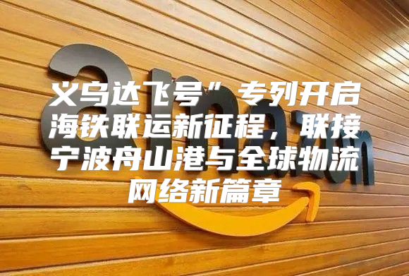 义乌达飞号”专列开启海铁联运新征程，联接宁波舟山港与全球物流网络新篇章