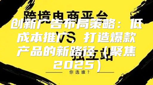 创新广告布局策略：低成本推广，打造爆款产品的新路径聚焦2025
