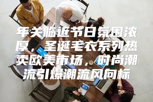 年关临近节日氛围浓厚，圣诞毛衣系列热卖欧美市场，时尚潮流引爆潮流风向标