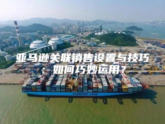 亚马逊关联销售设置与技巧：如何巧妙运用？