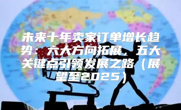 未来十年卖家订单增长趋势：六大方向拓展，五大关键点引领发展之路展望至2025