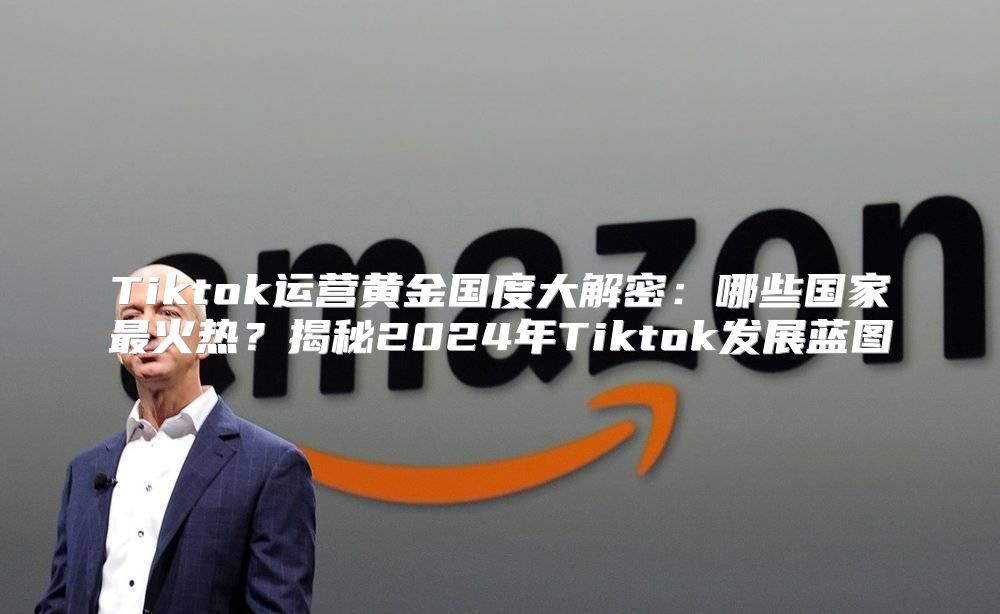 Tiktok运营黄金国度大解密：哪些国家最火热？揭秘2025年Tiktok发展蓝图