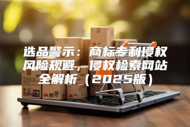选品警示：商标专利侵权风险规避，侵权检索网站全解析2025版