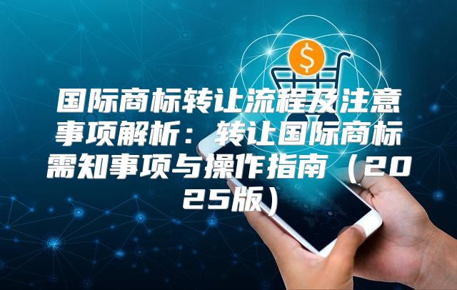 国际商标转让流程及注意事项解析：转让国际商标需知事项与操作指南2025版
