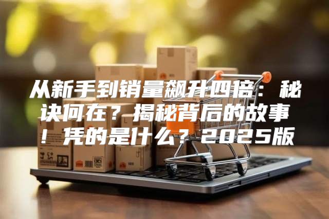 从新手到销量飙升四倍：秘诀何在？揭秘背后的故事！凭的是什么？2025版