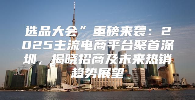 选品大会”重磅来袭：2025主流电商平台聚首深圳，揭晓招商及未来热销趋势展望