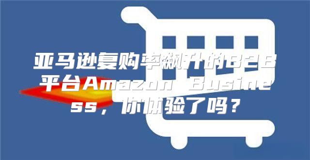 亚马逊复购率飙升的B2B平台Amazon Business，你体验了吗？