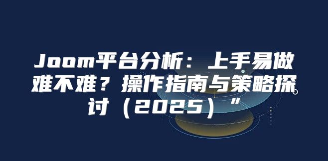 Joom平台分析：上手易做难不难？操作指南与策略探讨2025”