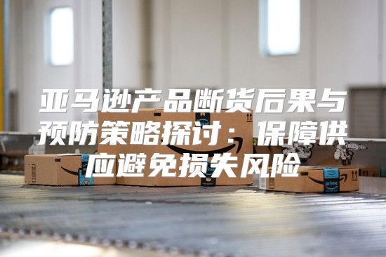 亚马逊产品断货后果与预防策略探讨：保障供应避免损失风险