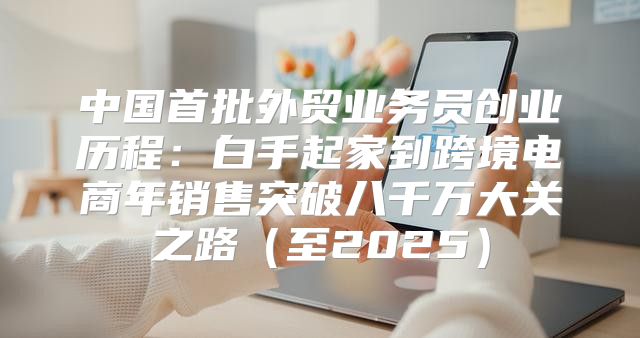 中国首批外贸业务员创业历程：白手起家到跨境电商年销售突破八千万大关之路至2025