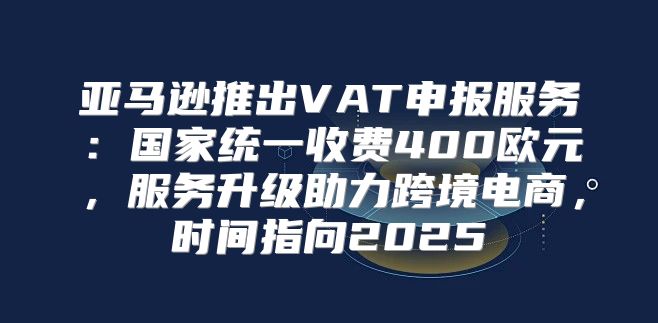 亚马逊推出VAT申报服务：国家统一收费400欧元，服务升级助力跨境电商，时间指向2025